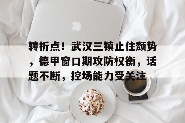 开云中国官网-转折点！武汉三镇止住颓势，德甲窗口期攻防权衡，话题不断，控场能力受关注(民国之修炼铁布衫)
